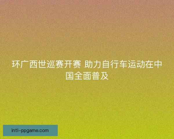 环广西世巡赛开赛 助力自行车运动在中国全面普及