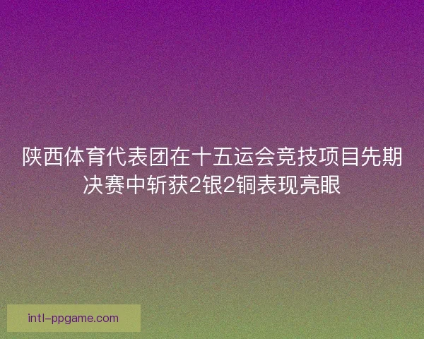 陕西体育代表团在十五运会竞技项目先期决赛中斩获2银2铜表现亮眼