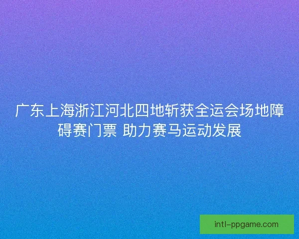 广东上海浙江河北四地斩获全运会场地障碍赛门票 助力赛马运动发展