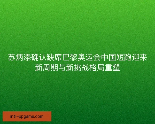 苏炳添确认缺席巴黎奥运会中国短跑迎来新周期与新挑战格局重塑