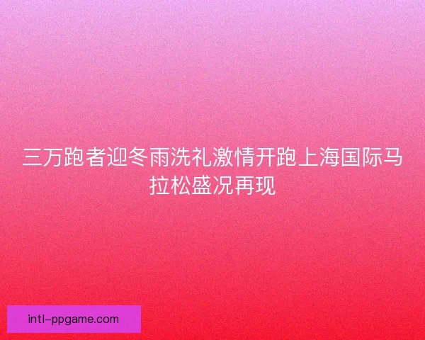 三万跑者迎冬雨洗礼激情开跑上海国际马拉松盛况再现