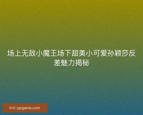 场上无敌小魔王场下甜美小可爱孙颖莎反差魅力揭秘