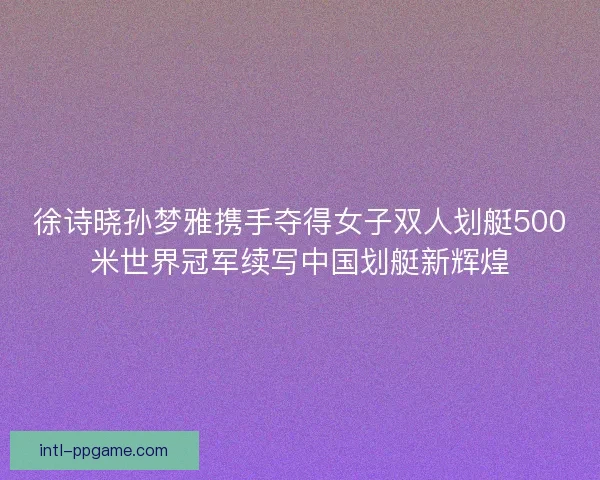 徐诗晓孙梦雅携手夺得女子双人划艇500米世界冠军续写中国划艇新辉煌