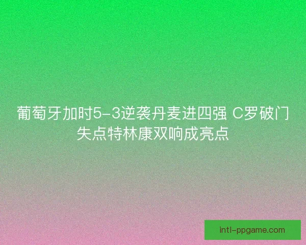 葡萄牙加时5-3逆袭丹麦进四强 C罗破门失点特林康双响成亮点