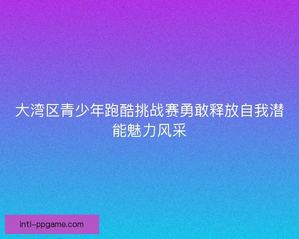 大湾区青少年跑酷挑战赛勇敢释放自我潜能魅力风采
