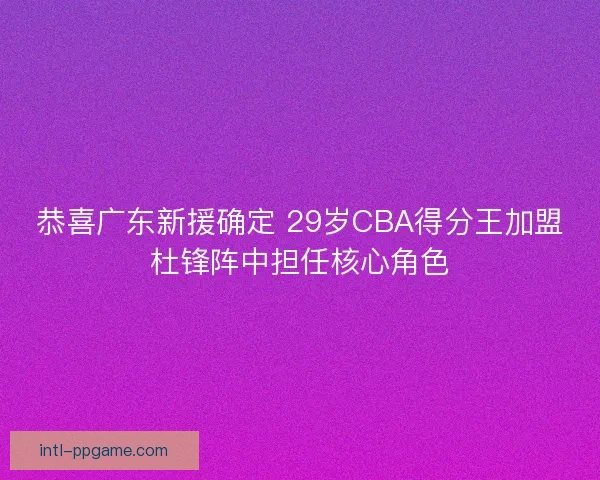 恭喜广东新援确定 29岁CBA得分王加盟杜锋阵中担任核心角色