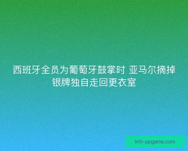 西班牙全员为葡萄牙鼓掌时 亚马尔摘掉银牌独自走回更衣室