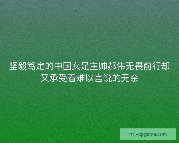 坚毅笃定的中国女足主帅郝伟无畏前行却又承受着难以言说的无奈 坚毅笃定的中国女足主帅郝伟无畏前行却又承受着难以言说的无奈