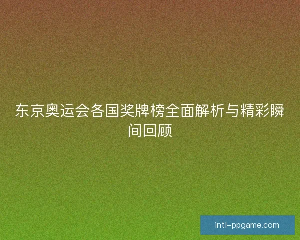 东京奥运会各国奖牌榜全面解析与精彩瞬间回顾