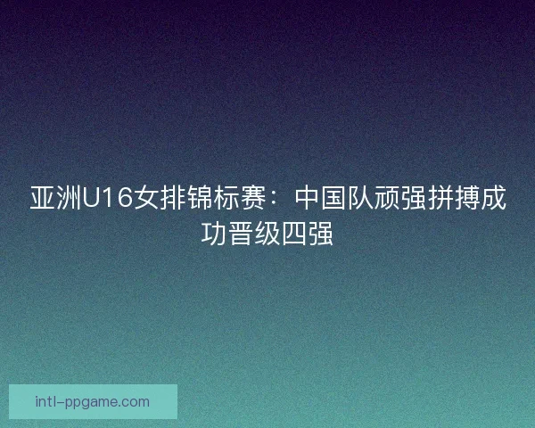 亚洲U16女排锦标赛：中国队顽强拼搏成功晋级四强