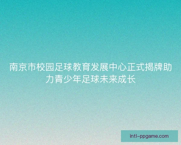 南京市校园足球教育发展中心正式揭牌助力青少年足球未来成长