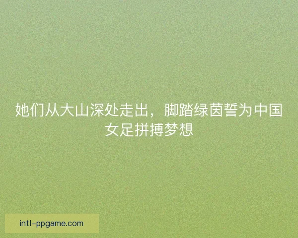 她们从大山深处走出，脚踏绿茵誓为中国女足拼搏梦想