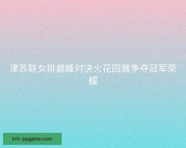 津苏联女排巅峰对决火花四溅争夺冠军荣耀