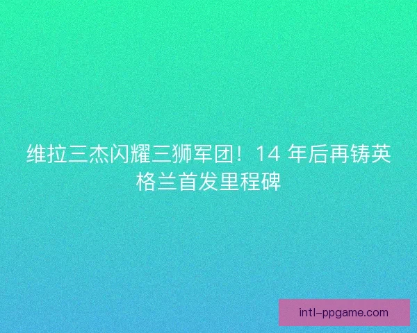 维拉三杰闪耀三狮军团！14 年后再铸英格兰首发里程碑