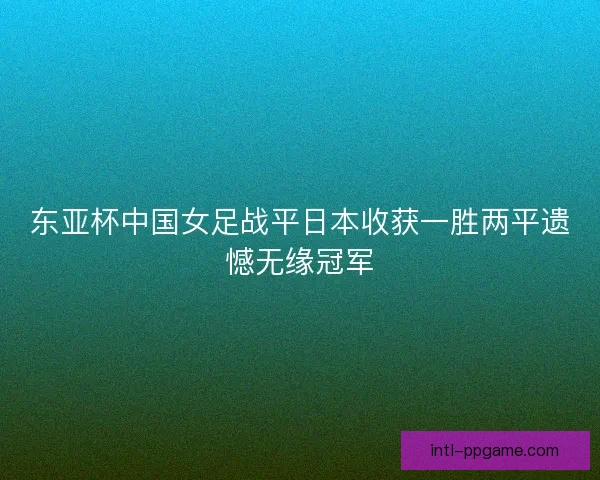 东亚杯中国女足战平日本收获一胜两平遗憾无缘冠军