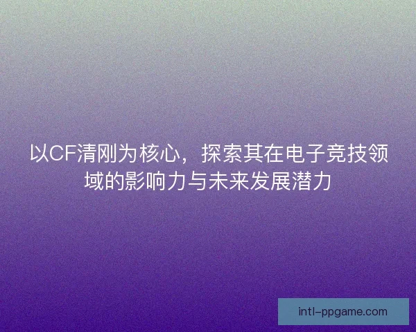 以CF清刚为核心，探索其在电子竞技领域的影响力与未来发展潜力