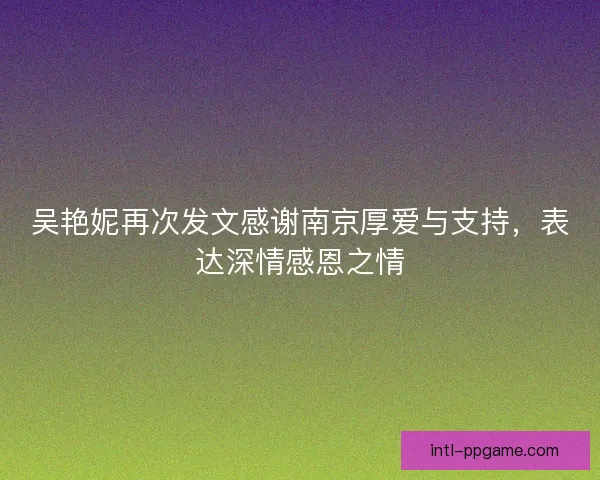 吴艳妮再次发文感谢南京厚爱与支持，表达深情感恩之情
