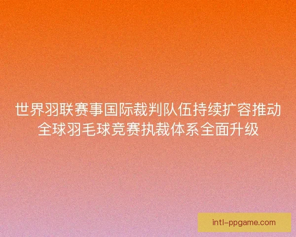 世界羽联赛事国际裁判队伍持续扩容推动全球羽毛球竞赛执裁体系全面升级
