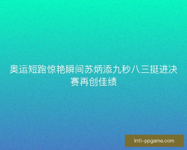 奥运短跑惊艳瞬间苏炳添九秒八三挺进决赛再创佳绩